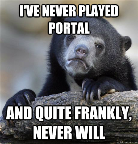 I've never played Portal And quite frankly, never will  Confession Bear