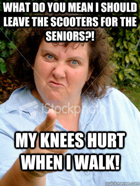 WHAT DO YOU MEAN I SHOULD LEAVE THE SCOOTERS FOR THE SENIORS?! MY KNEES HURT WHEN I WALK!  