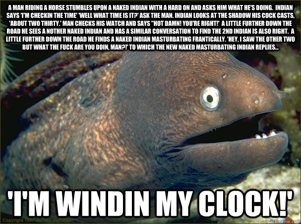 a man riding a horse stumbles upon a naked indian with a hard on and asks him what he's doing.  indian says 'i'm checkin the time' 'well what time is it?' ask the man. indian looks at the shadow his cock casts, 'about two thirty.' man checks his watch and  Bad Joke Eel