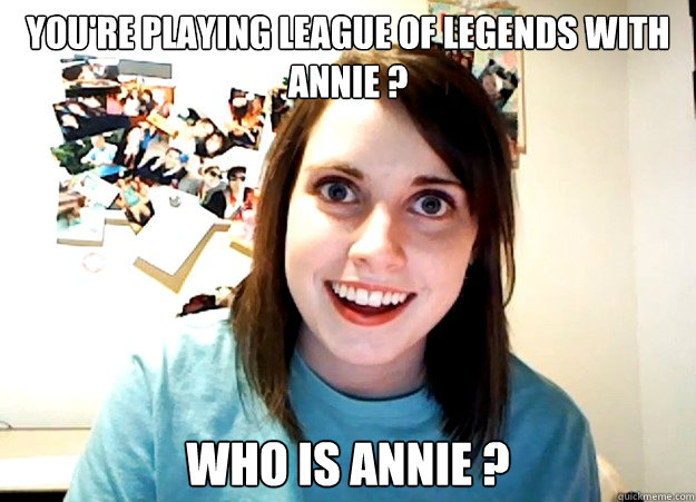 You're playing League of Legends with annie ? Who is annie ?  Overly Attached Girlfriend