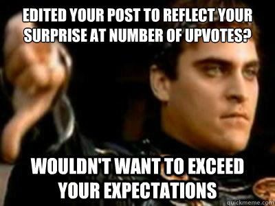 EDITED YOUR POST TO REFLECT YOUR SURPRISE AT NUMBER OF UPVOTES? Wouldn't want to exceed your expectations  Downvoting Roman