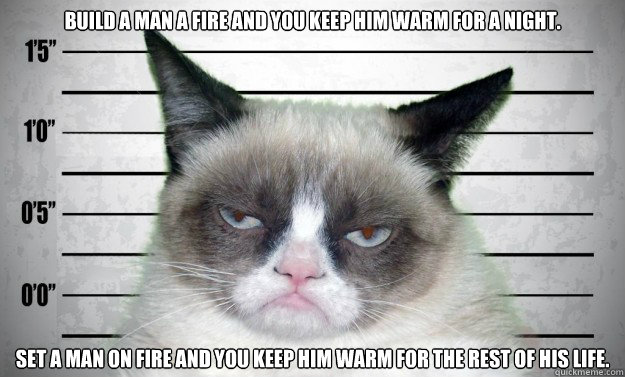 Build a man a fire and you keep him warm for a night. Set a man on fire and you keep him warm for the rest of his life. - Build a man a fire and you keep him warm for a night. Set a man on fire and you keep him warm for the rest of his life.  Jailed Grumpy Cat