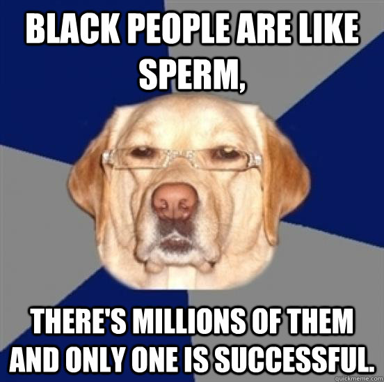 black people are like sperm, there's millions of them and only one is successful.  - black people are like sperm, there's millions of them and only one is successful.   Racist Dog