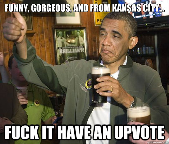 Funny, gorgeous, and from Kansas City... Fuck it have an upvote  Upvoting Obama