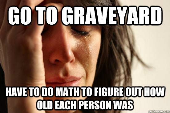 Go to graveyard have to do math to figure out how old each person was  First World Problems