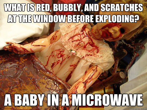 What is red, bubbly, and scratches at the window before exploding? A baby in a microwave  