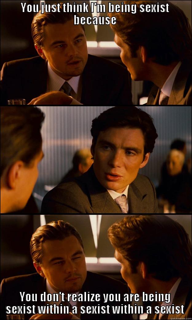 YOU JUST THINK I'M BEING SEXIST BECAUSE YOU DON'T REALIZE YOU ARE BEING SEXIST WITHIN A SEXIST WITHIN A SEXIST Inception