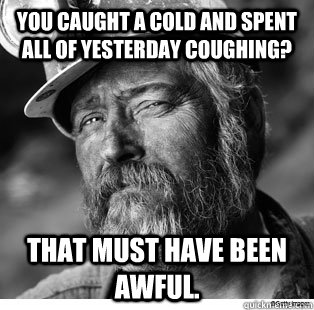 You caught a cold and spent all of yesterday coughing? That must have been awful. - You caught a cold and spent all of yesterday coughing? That must have been awful.  Unimpressed Coal Miner