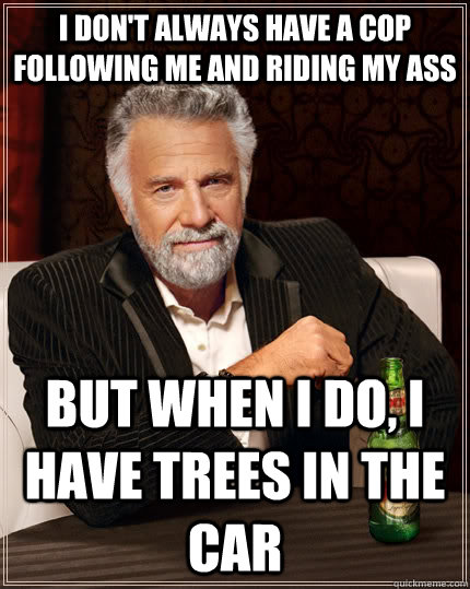 I don't always have a cop following me and riding my ass but when I do, i have trees in the car  The Most Interesting Man In The World