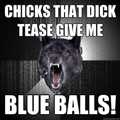 CHICKS THAT DICK TEASE GIVE ME  BLUE BALLS!  Insanity Wolf