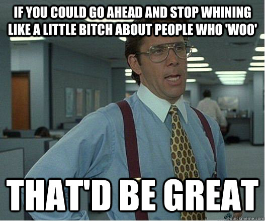 If you could go ahead and stop whining like a little bitch about people who 'woo' that'd be great - If you could go ahead and stop whining like a little bitch about people who 'woo' that'd be great  Lumberg