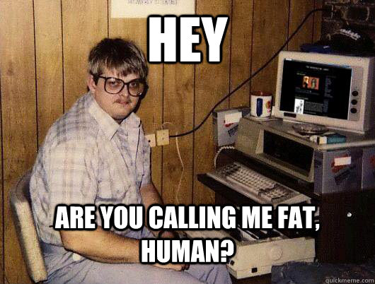 hey are you calling me fat, human?  Socially Retarded Computer Nerd