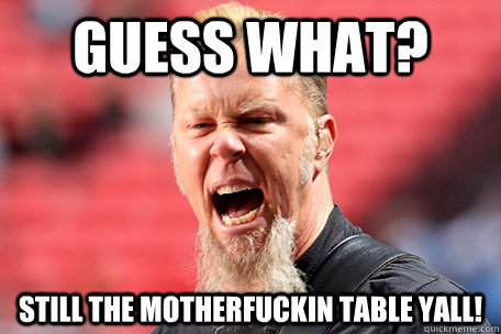 guess what? still the motherfuckin table yall!  I AM THE TABLE - James Hetfield