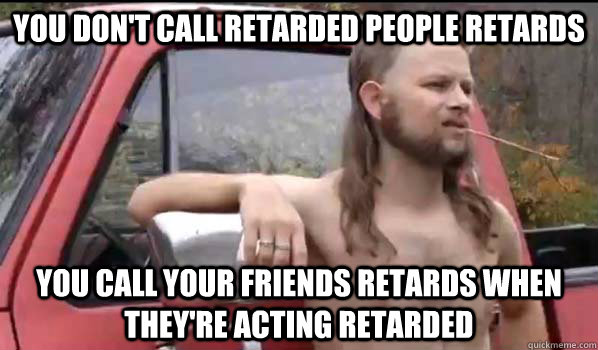you don't call retarded people retards you call your friends retards when they're acting retarded - you don't call retarded people retards you call your friends retards when they're acting retarded  Almost Politically Correct Redneck