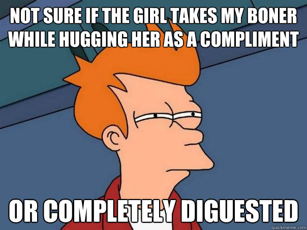 Not sure if the girl takes my boner while hugging her as a compliment   Or completely diguested  Futurama Fry