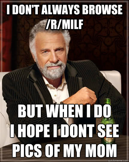 I don't always browse /r/Milf but when i do 
i hope i dont see pics of my mom  The Most Interesting Man In The World