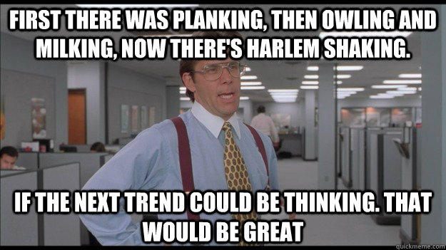 First there was planking, then owling and milking, now there's Harlem shaking. If the next trend could be thinking. That would be great - First there was planking, then owling and milking, now there's Harlem shaking. If the next trend could be thinking. That would be great  Office Space Lumbergh HD