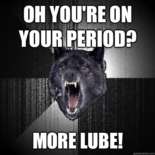Oh you're on your period? More lube!  Insanity Wolf