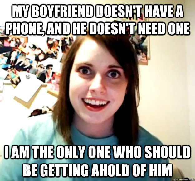 MY BOYFRIEND DOESN'T HAVE A PHONE, AND HE DOESN'T NEED ONE I AM THE ONLY ONE WHO SHOULD BE GETTING AHOLD OF HIM - MY BOYFRIEND DOESN'T HAVE A PHONE, AND HE DOESN'T NEED ONE I AM THE ONLY ONE WHO SHOULD BE GETTING AHOLD OF HIM  Overly Attached Girlfriend