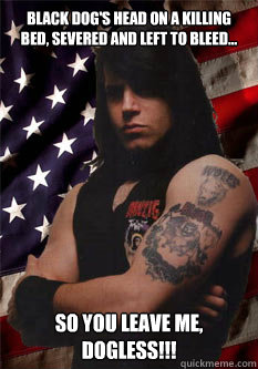 Black dog's head on a killing bed, severed and left to bleed... So you leave me, Dogless!!!  Scumbag Danzig