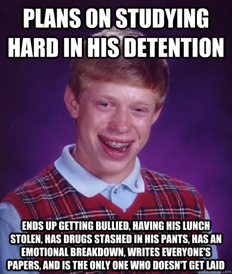 Plans on studying hard in his detention Ends up getting bullied, having his lunch stolen, has drugs stashed in his pants, has an emotional breakdown, writes everyone's papers, and is the only one who doesn't get laid - Plans on studying hard in his detention Ends up getting bullied, having his lunch stolen, has drugs stashed in his pants, has an emotional breakdown, writes everyone's papers, and is the only one who doesn't get laid  Bad Luck Brian