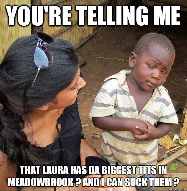 You're telling me  That Laura has da BIGGEST tits in meadowbrook ? And I can suck them ?  Skeptical Third World Kid