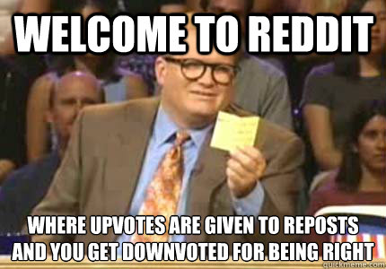 Welcome to Reddit Where upvotes are given to reposts
And you get downvoted for being right - Welcome to Reddit Where upvotes are given to reposts
And you get downvoted for being right  Misc