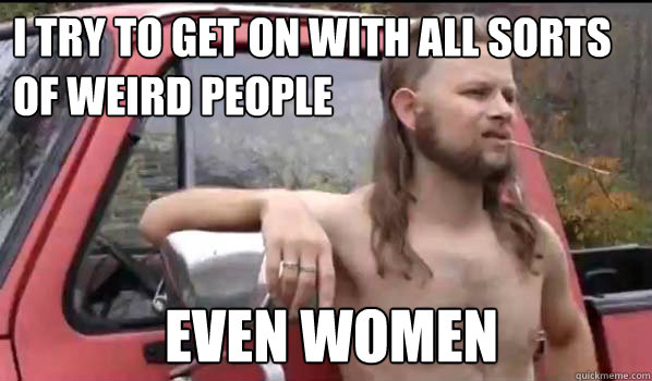 i try to get on with all sorts of weird people Even women  Almost Politically Correct Redneck