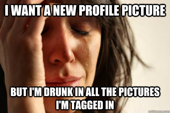 I want a new profile picture but I'm drunk in all the pictures I'm tagged in  First World Problems