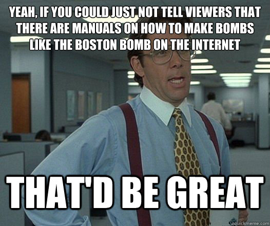 Yeah, if you could just NOT tell viewers that there are manuals on how to make bombs like the Boston Bomb on the internet That'd be great  Lumbergh