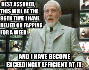  rest assured, this will be the 96th time I have relied on fapping for a week and I have become exceedingly efficient at it. -  rest assured, this will be the 96th time I have relied on fapping for a week and I have become exceedingly efficient at it.  Matrix architect