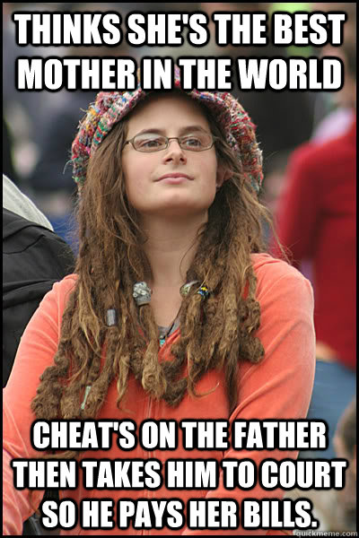 Thinks She's the best mother in the world Cheat's on the father then takes him to court so he pays her bills.  - Thinks She's the best mother in the world Cheat's on the father then takes him to court so he pays her bills.   College Liberal