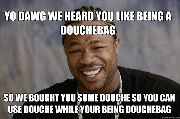 Yo Dawg we heard you like being a douchebag so we bought you some douche so you can use douche while your being douchebag  Xzibit meme