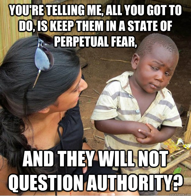 You're telling me, all you got to do, is keep them in a state of perpetual fear,  and they will not question authority?  Skeptical Third World Kid