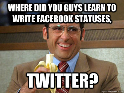 where did you guys learn to write facebook statuses, Twitter?  Brick Tamland