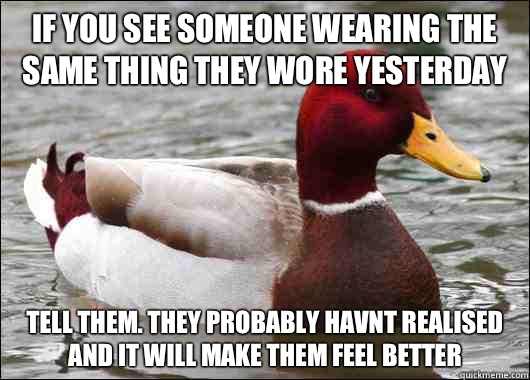 If you see someone wearing the same thing they wore yesterday Tell them. They probably havnt realised and it will make them feel better  Malicious Advice Mallard
