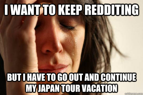 I want to keep redditing but I have to go out and continue my Japan tour vacation  First World Problems