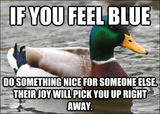 If you feel blue Do something nice for someone else. Their joy will pick you up right away.  Actual Advice Mallard
