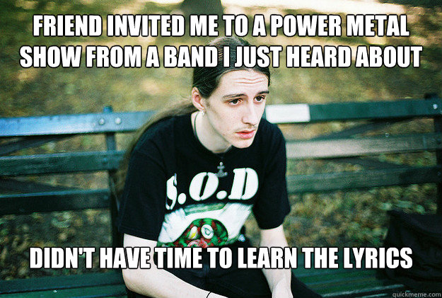 Friend invited me to a power metal show from a band I just heard about Didn't have time to learn the lyrics   