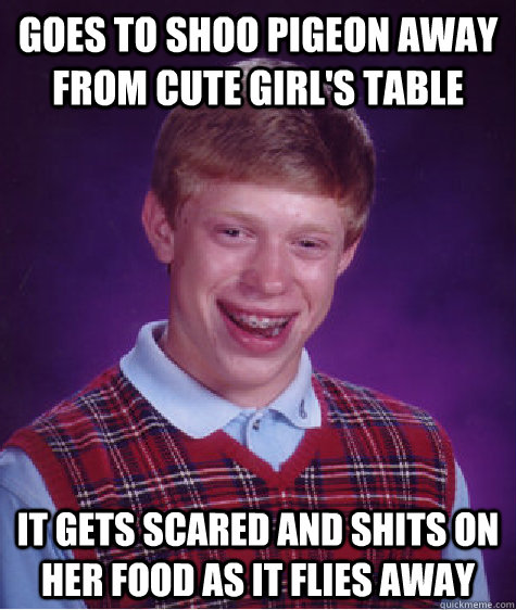 Goes to shoo pigeon away from cute girl's table  It gets scared and shits on her food as it flies away  Bad Luck Brian