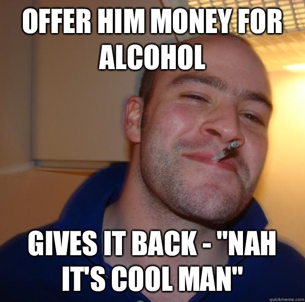 Offer him money for alcohol Gives it back - 