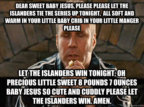 Dear Sweet Baby Jesus, Please Please let the Islanders tie the series up tonight,  all soft and warm in your little baby crib in your little manger please let the Islanders win tonight, oh precious little sweet 8 pounds 7 ounces baby Jesus so cute and cud - Dear Sweet Baby Jesus, Please Please let the Islanders tie the series up tonight,  all soft and warm in your little baby crib in your little manger please let the Islanders win tonight, oh precious little sweet 8 pounds 7 ounces baby Jesus so cute and cud  will ferrell praying