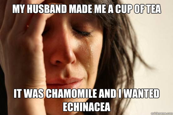 My husband made me a cup of tea It was chamomile and I wanted echinacea  First World Problems