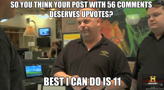 so you think your post with 56 comments deserves upvotes? Best i can do is 11 - so you think your post with 56 comments deserves upvotes? Best i can do is 11  pawnstars