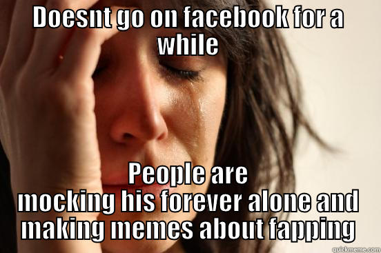 DOESNT GO ON FACEBOOK FOR A WHILE PEOPLE ARE MOCKING HIS FOREVER ALONE AND MAKING MEMES ABOUT FAPPING First World Problems