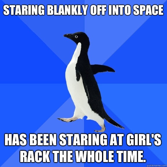 Staring blankly off into space Has been staring at girl's rack the whole time.  Socially Awkward Penguin