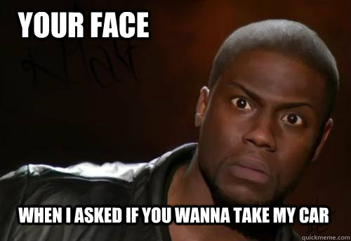 Your face When I asked if you wanna take my car  Kevin Hart Yo