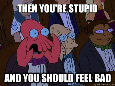then you're stupid And you should feel bad  X is bad and you should feel bad