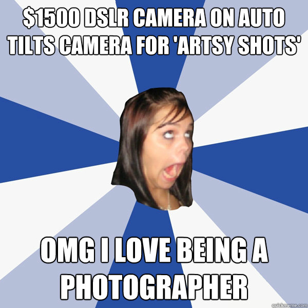 $1500 DSLR camera on Auto tilts camera for 'artsy shots' OMG I LOVE being a photographer  Annoying Facebook Girl