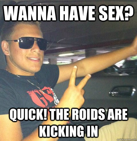 Wanna have sex? Quick! the roids are kicking in  